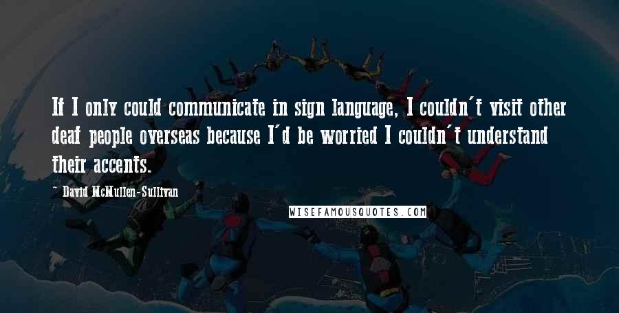 David McMullen-Sullivan Quotes: If I only could communicate in sign language, I couldn't visit other deaf people overseas because I'd be worried I couldn't understand their accents.