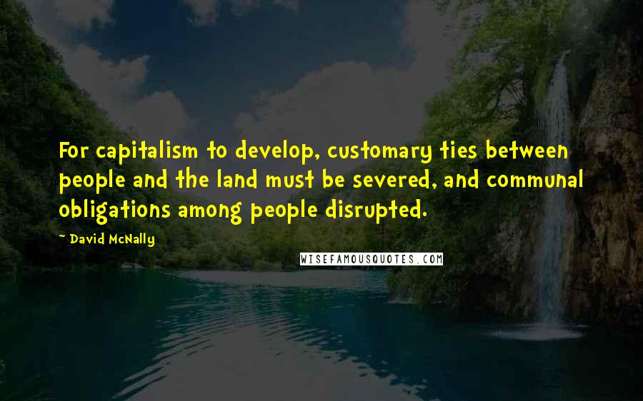 David McNally Quotes: For capitalism to develop, customary ties between people and the land must be severed, and communal obligations among people disrupted.