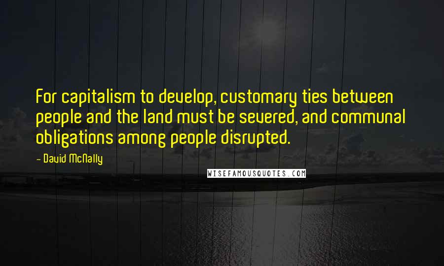 David McNally Quotes: For capitalism to develop, customary ties between people and the land must be severed, and communal obligations among people disrupted.