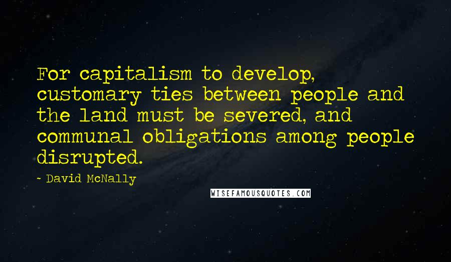 David McNally Quotes: For capitalism to develop, customary ties between people and the land must be severed, and communal obligations among people disrupted.