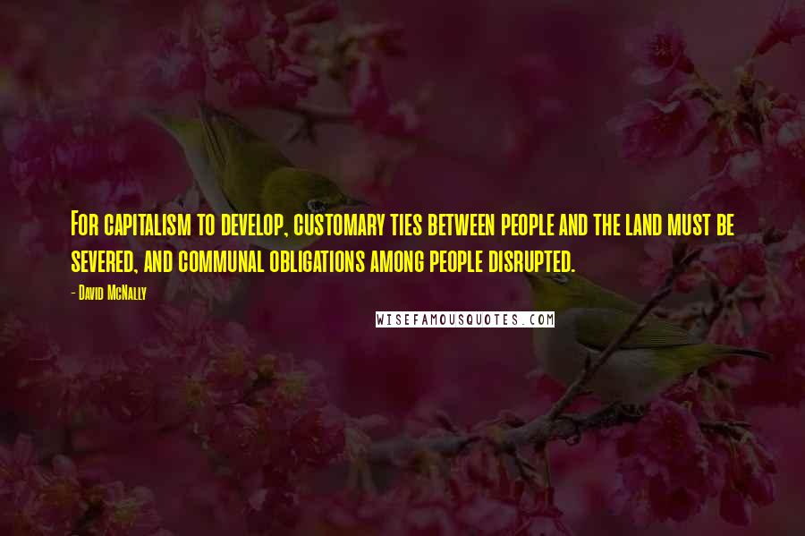 David McNally Quotes: For capitalism to develop, customary ties between people and the land must be severed, and communal obligations among people disrupted.