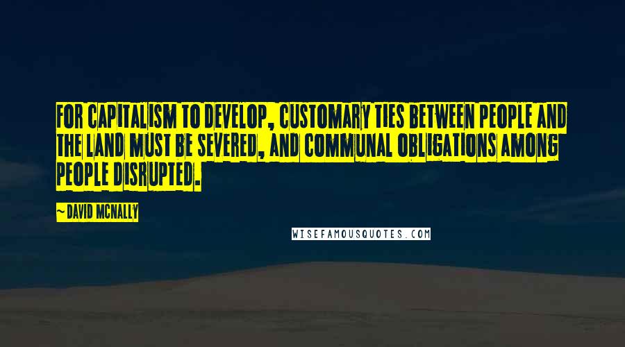 David McNally Quotes: For capitalism to develop, customary ties between people and the land must be severed, and communal obligations among people disrupted.