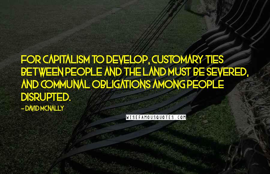 David McNally Quotes: For capitalism to develop, customary ties between people and the land must be severed, and communal obligations among people disrupted.