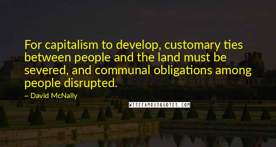 David McNally Quotes: For capitalism to develop, customary ties between people and the land must be severed, and communal obligations among people disrupted.