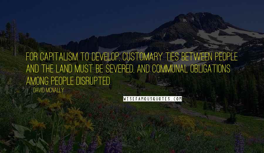 David McNally Quotes: For capitalism to develop, customary ties between people and the land must be severed, and communal obligations among people disrupted.