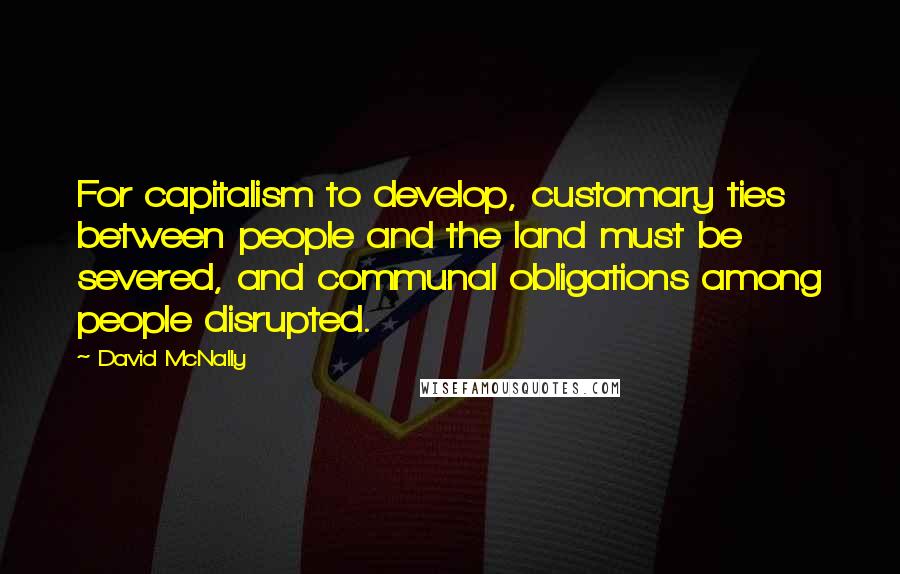 David McNally Quotes: For capitalism to develop, customary ties between people and the land must be severed, and communal obligations among people disrupted.