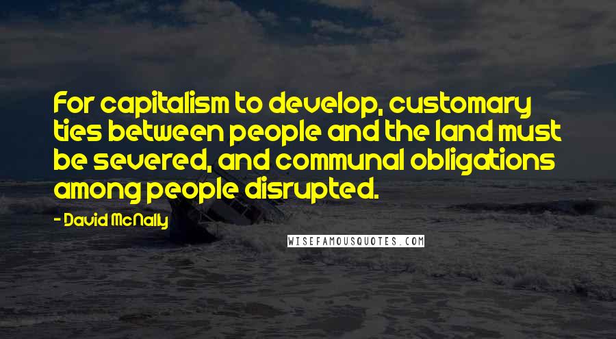 David McNally Quotes: For capitalism to develop, customary ties between people and the land must be severed, and communal obligations among people disrupted.