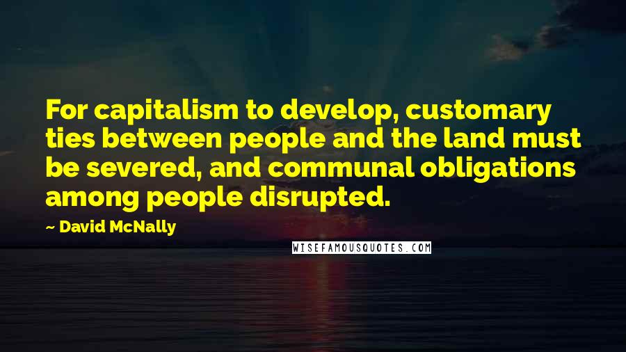 David McNally Quotes: For capitalism to develop, customary ties between people and the land must be severed, and communal obligations among people disrupted.
