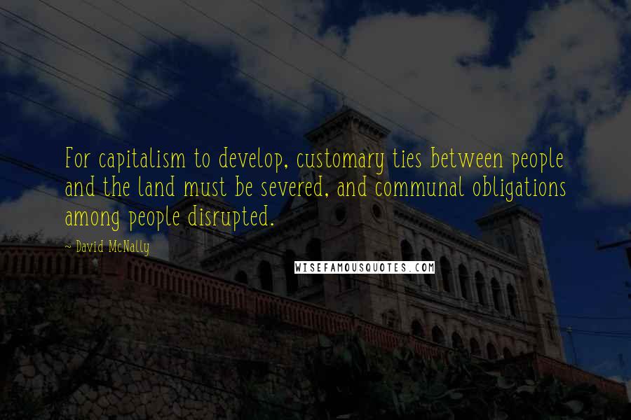 David McNally Quotes: For capitalism to develop, customary ties between people and the land must be severed, and communal obligations among people disrupted.