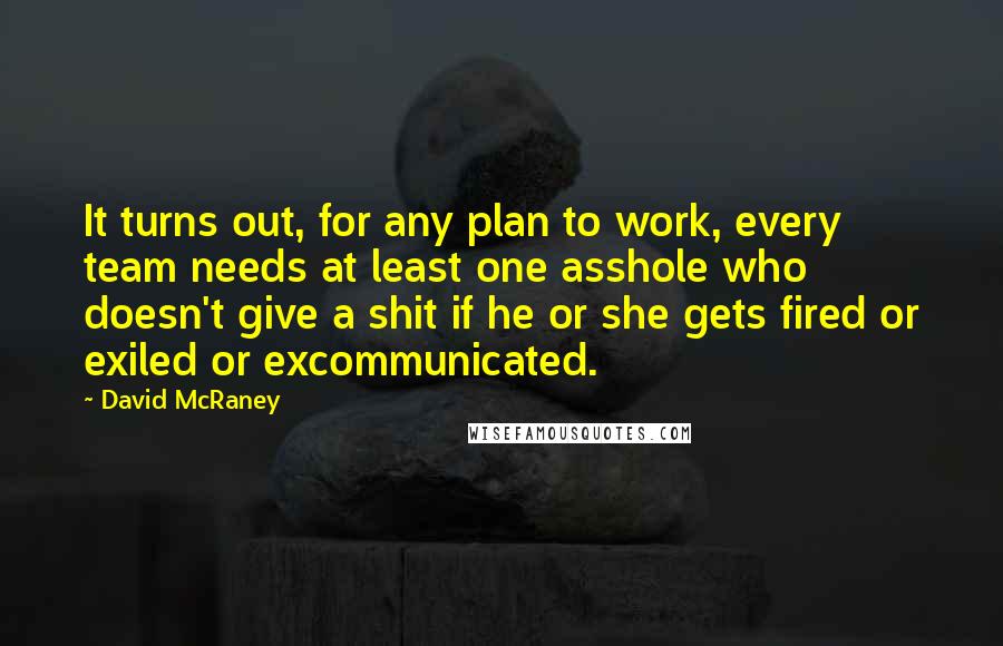 David McRaney Quotes: It turns out, for any plan to work, every team needs at least one asshole who doesn't give a shit if he or she gets fired or exiled or excommunicated.