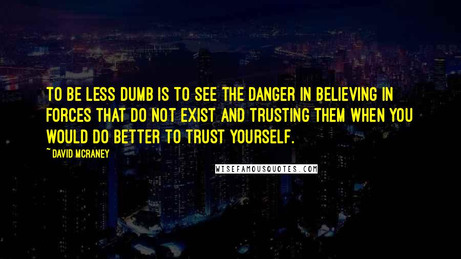 David McRaney Quotes: To be less dumb is to see the danger in believing in forces that do not exist and trusting them when you would do better to trust yourself.