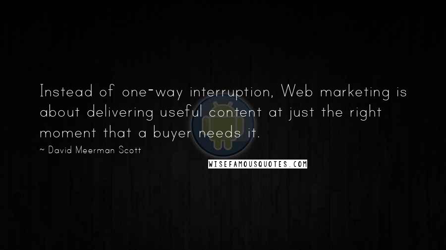 David Meerman Scott Quotes: Instead of one-way interruption, Web marketing is about delivering useful content at just the right moment that a buyer needs it.