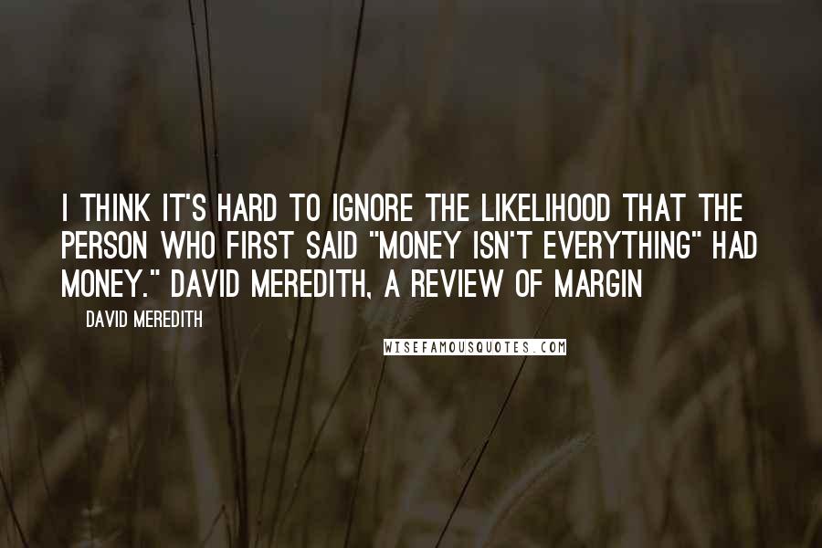 David Meredith Quotes: I think it's hard to ignore the likelihood that the person who first said "money isn't everything" had money." David Meredith, a review of Margin