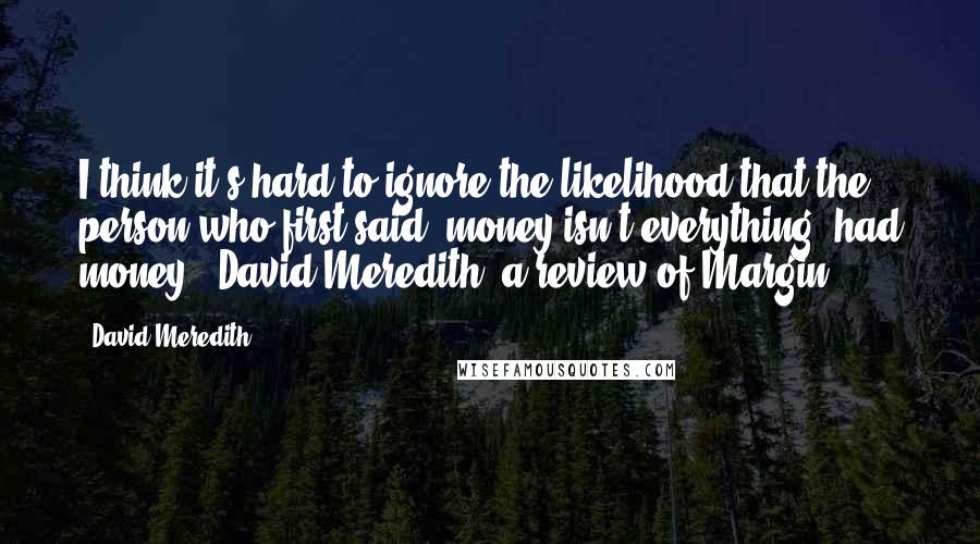 David Meredith Quotes: I think it's hard to ignore the likelihood that the person who first said "money isn't everything" had money." David Meredith, a review of Margin