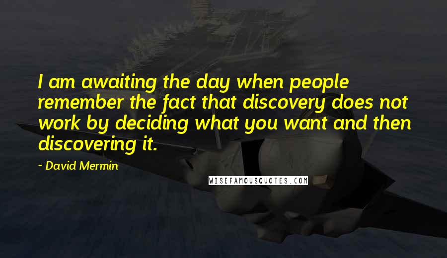 David Mermin Quotes: I am awaiting the day when people remember the fact that discovery does not work by deciding what you want and then discovering it.
