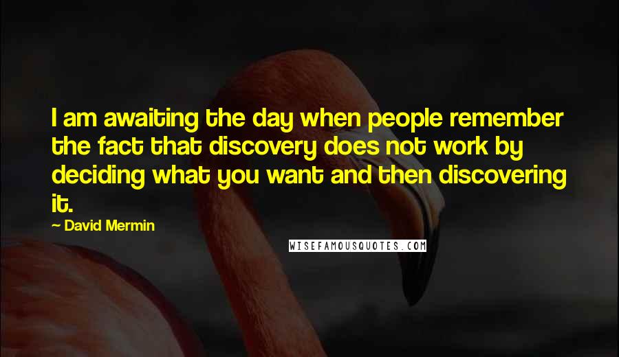 David Mermin Quotes: I am awaiting the day when people remember the fact that discovery does not work by deciding what you want and then discovering it.