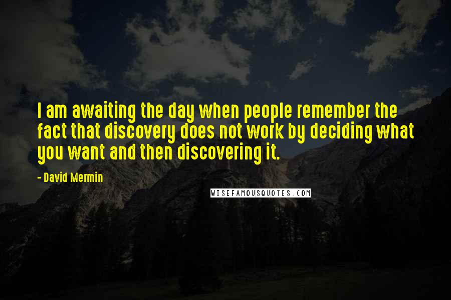 David Mermin Quotes: I am awaiting the day when people remember the fact that discovery does not work by deciding what you want and then discovering it.