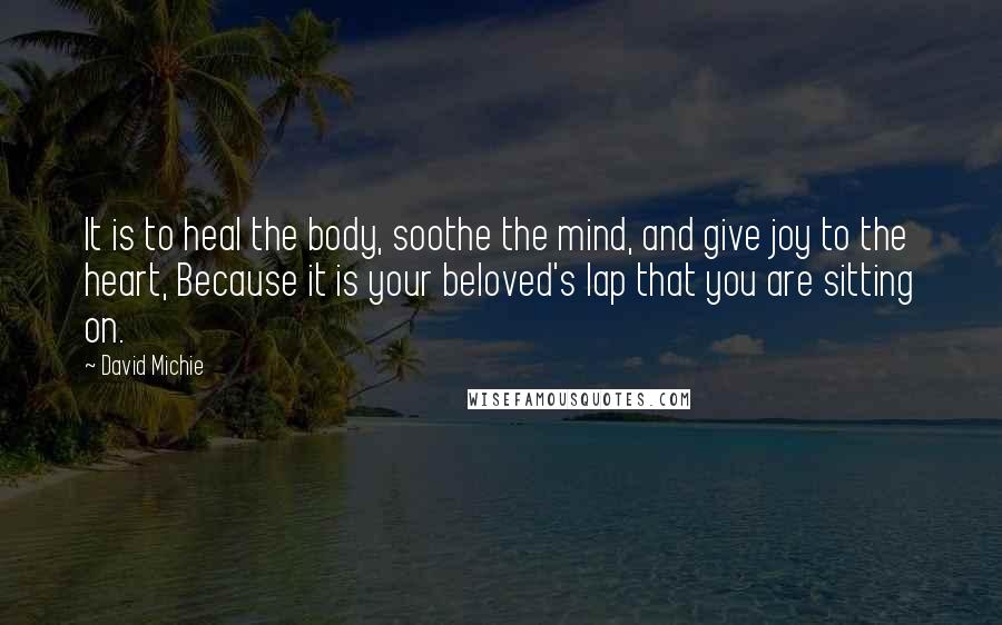 David Michie Quotes: It is to heal the body, soothe the mind, and give joy to the heart, Because it is your beloved's lap that you are sitting on.