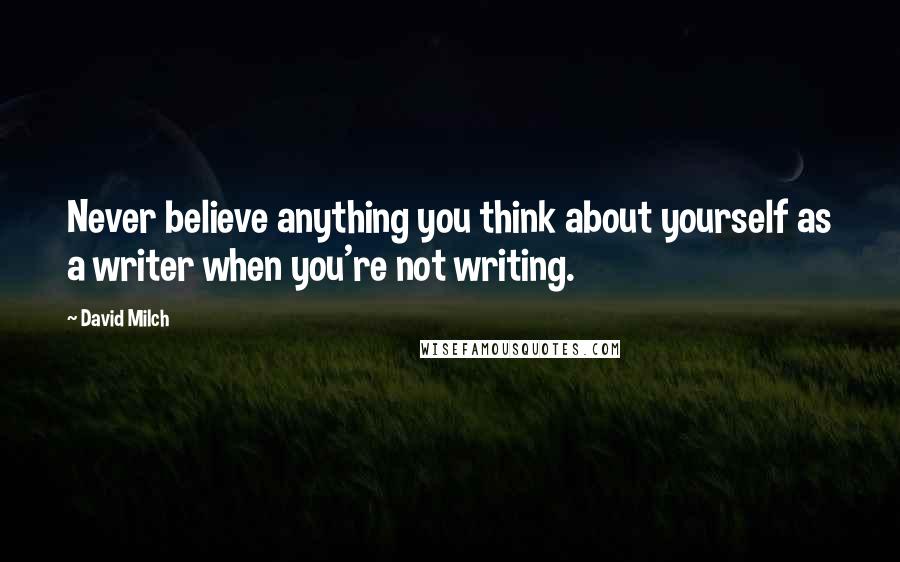 David Milch Quotes: Never believe anything you think about yourself as a writer when you're not writing.