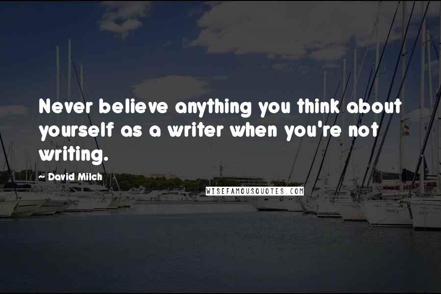 David Milch Quotes: Never believe anything you think about yourself as a writer when you're not writing.