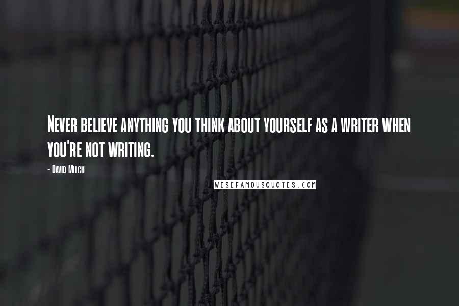 David Milch Quotes: Never believe anything you think about yourself as a writer when you're not writing.