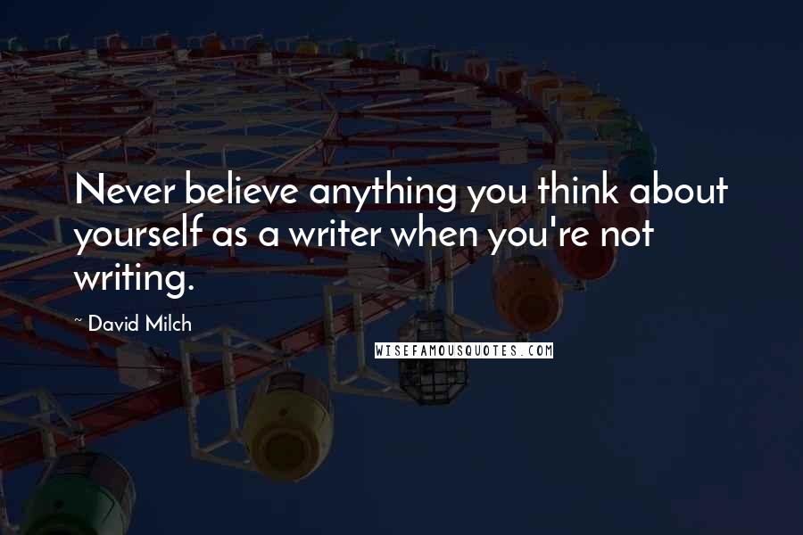 David Milch Quotes: Never believe anything you think about yourself as a writer when you're not writing.