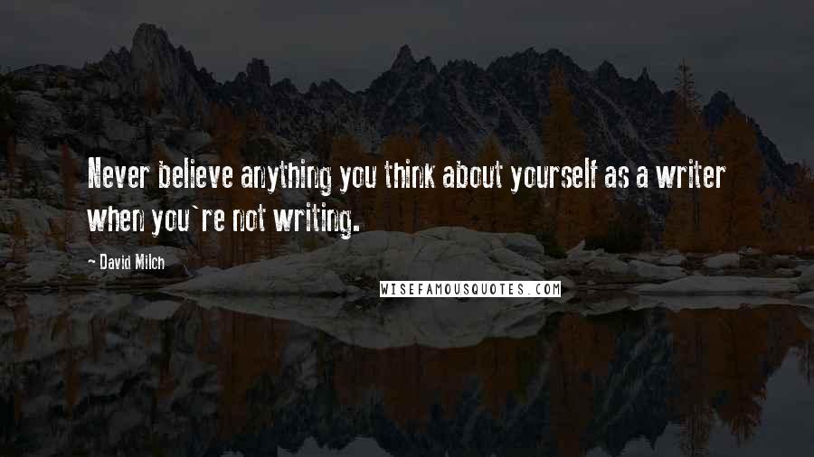 David Milch Quotes: Never believe anything you think about yourself as a writer when you're not writing.