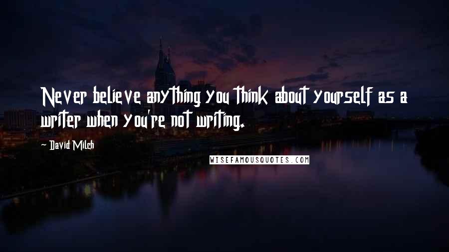 David Milch Quotes: Never believe anything you think about yourself as a writer when you're not writing.