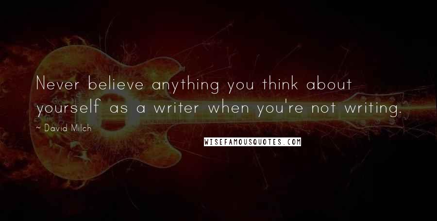 David Milch Quotes: Never believe anything you think about yourself as a writer when you're not writing.