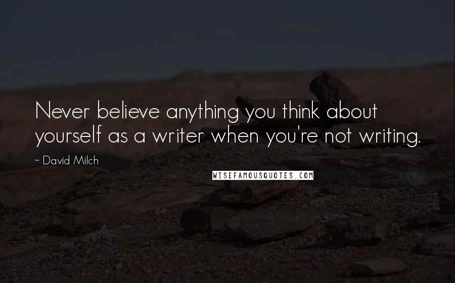 David Milch Quotes: Never believe anything you think about yourself as a writer when you're not writing.