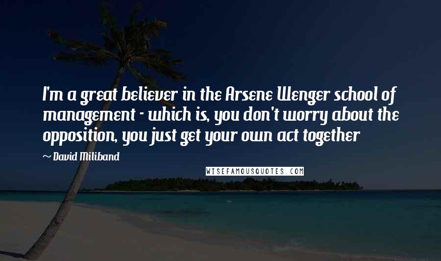 David Miliband Quotes: I'm a great believer in the Arsene Wenger school of management - which is, you don't worry about the opposition, you just get your own act together