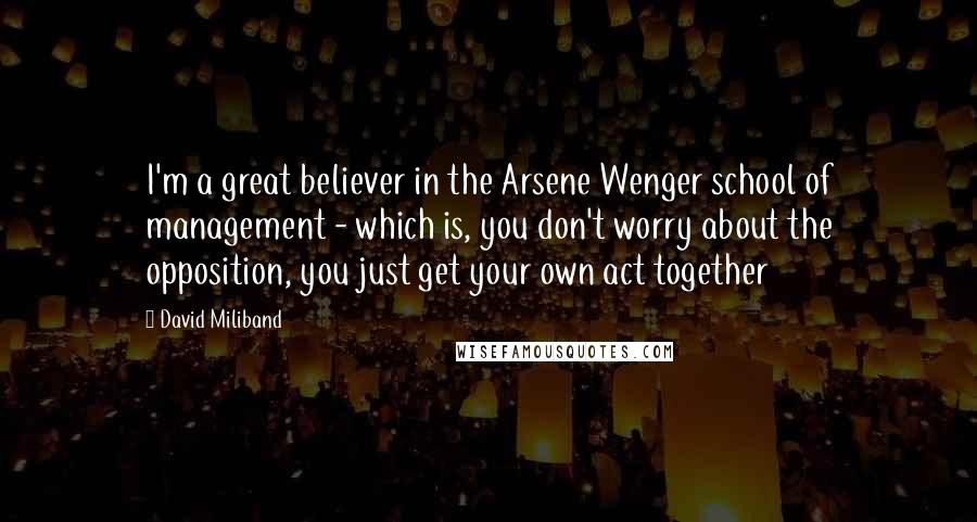 David Miliband Quotes: I'm a great believer in the Arsene Wenger school of management - which is, you don't worry about the opposition, you just get your own act together