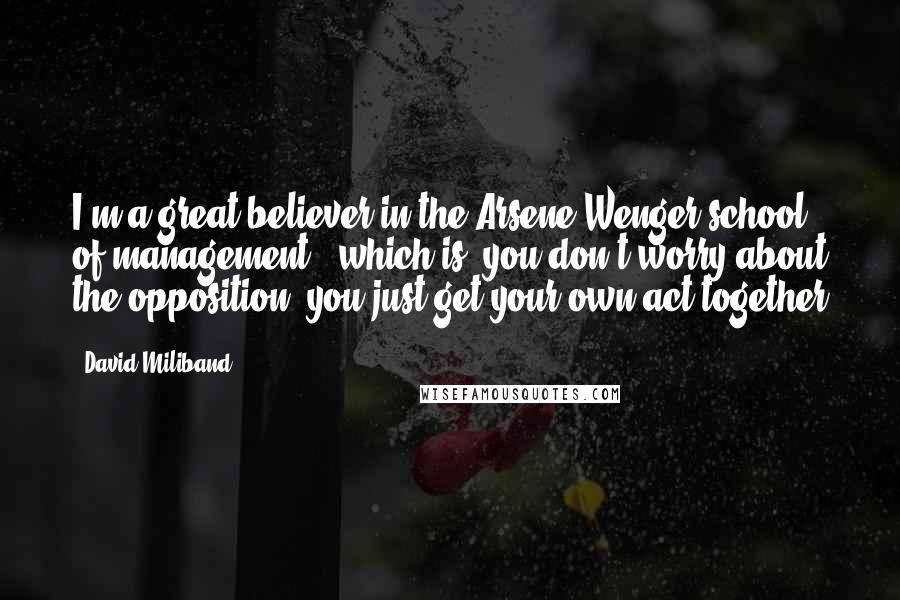 David Miliband Quotes: I'm a great believer in the Arsene Wenger school of management - which is, you don't worry about the opposition, you just get your own act together