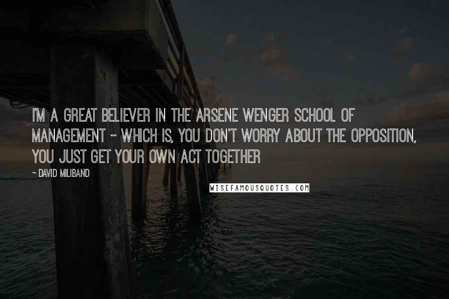 David Miliband Quotes: I'm a great believer in the Arsene Wenger school of management - which is, you don't worry about the opposition, you just get your own act together