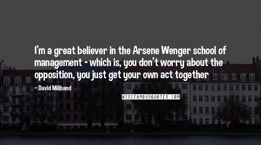 David Miliband Quotes: I'm a great believer in the Arsene Wenger school of management - which is, you don't worry about the opposition, you just get your own act together