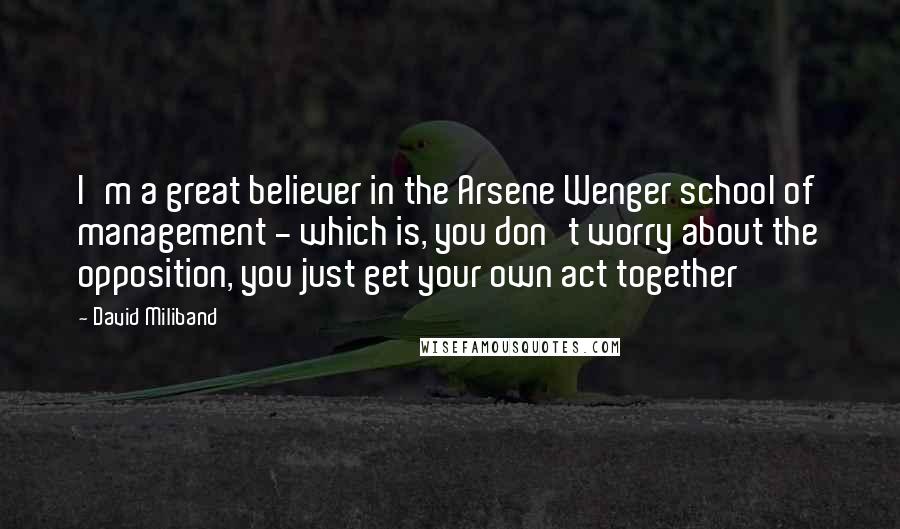 David Miliband Quotes: I'm a great believer in the Arsene Wenger school of management - which is, you don't worry about the opposition, you just get your own act together