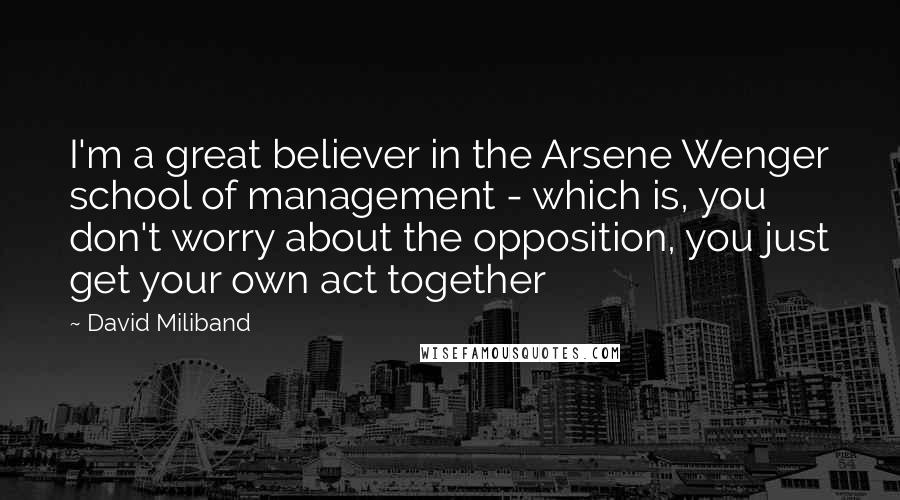 David Miliband Quotes: I'm a great believer in the Arsene Wenger school of management - which is, you don't worry about the opposition, you just get your own act together