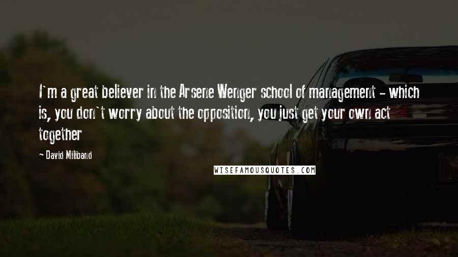 David Miliband Quotes: I'm a great believer in the Arsene Wenger school of management - which is, you don't worry about the opposition, you just get your own act together