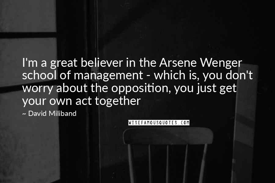 David Miliband Quotes: I'm a great believer in the Arsene Wenger school of management - which is, you don't worry about the opposition, you just get your own act together