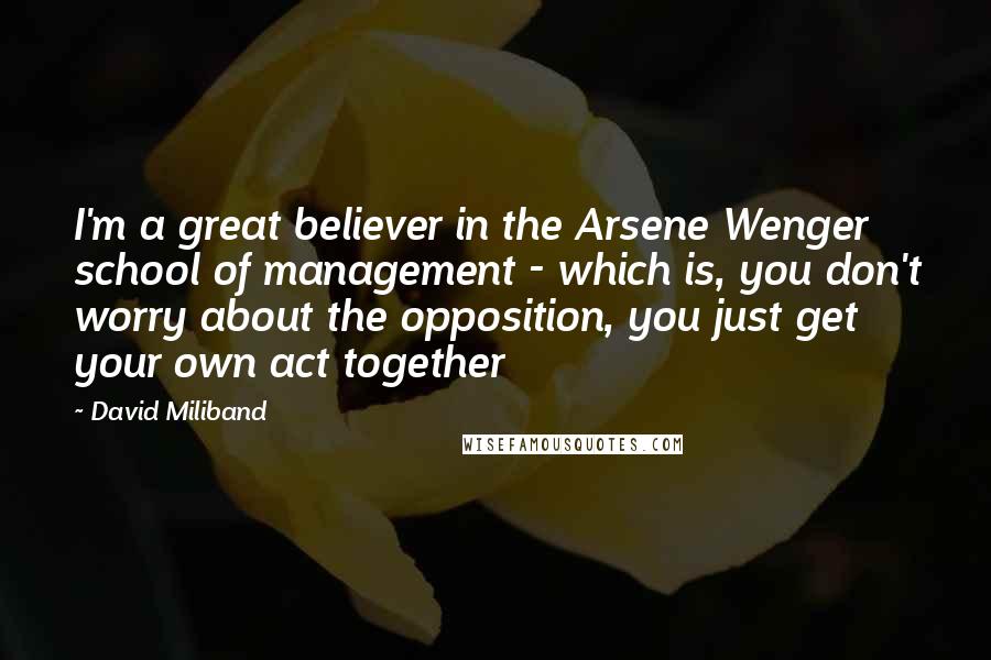 David Miliband Quotes: I'm a great believer in the Arsene Wenger school of management - which is, you don't worry about the opposition, you just get your own act together