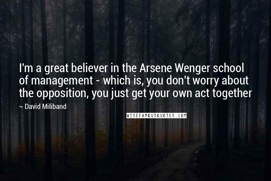 David Miliband Quotes: I'm a great believer in the Arsene Wenger school of management - which is, you don't worry about the opposition, you just get your own act together