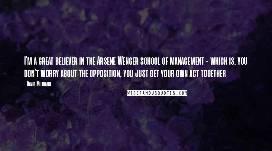 David Miliband Quotes: I'm a great believer in the Arsene Wenger school of management - which is, you don't worry about the opposition, you just get your own act together