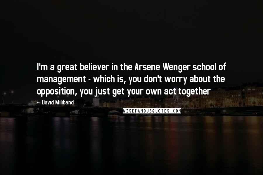 David Miliband Quotes: I'm a great believer in the Arsene Wenger school of management - which is, you don't worry about the opposition, you just get your own act together