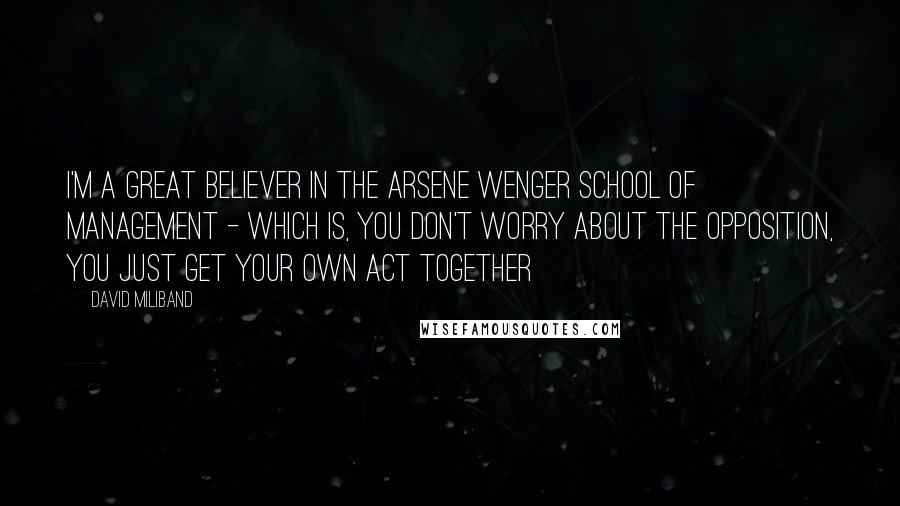 David Miliband Quotes: I'm a great believer in the Arsene Wenger school of management - which is, you don't worry about the opposition, you just get your own act together