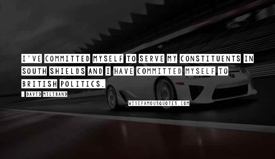 David Miliband Quotes: I've committed myself to serve my constituents in South Shields and I have committed myself to British politics.