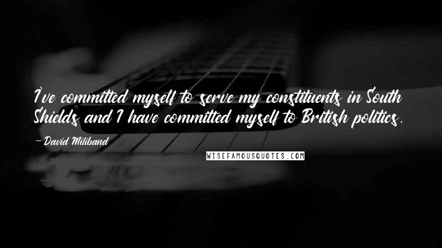 David Miliband Quotes: I've committed myself to serve my constituents in South Shields and I have committed myself to British politics.
