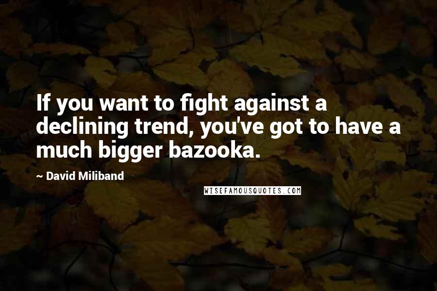 David Miliband Quotes: If you want to fight against a declining trend, you've got to have a much bigger bazooka.