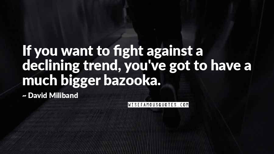 David Miliband Quotes: If you want to fight against a declining trend, you've got to have a much bigger bazooka.