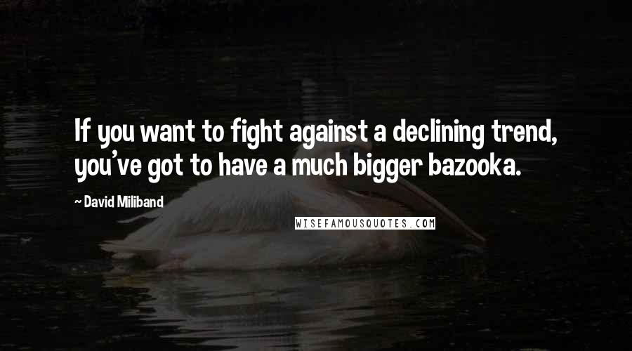 David Miliband Quotes: If you want to fight against a declining trend, you've got to have a much bigger bazooka.