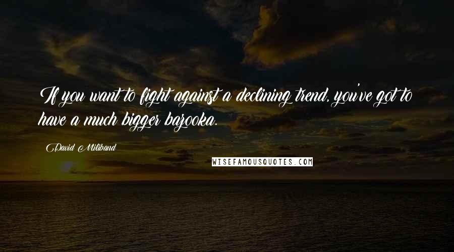 David Miliband Quotes: If you want to fight against a declining trend, you've got to have a much bigger bazooka.